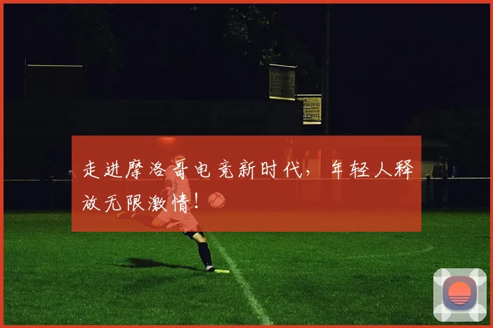 走进摩洛哥电竞新时代，年轻人释放无限激情！