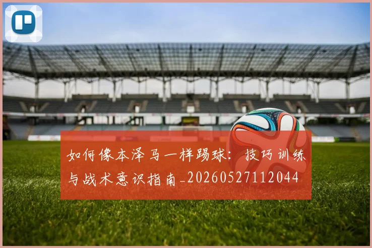 如何像本泽马一样踢球：技巧训练与战术意识指南_20260527112044