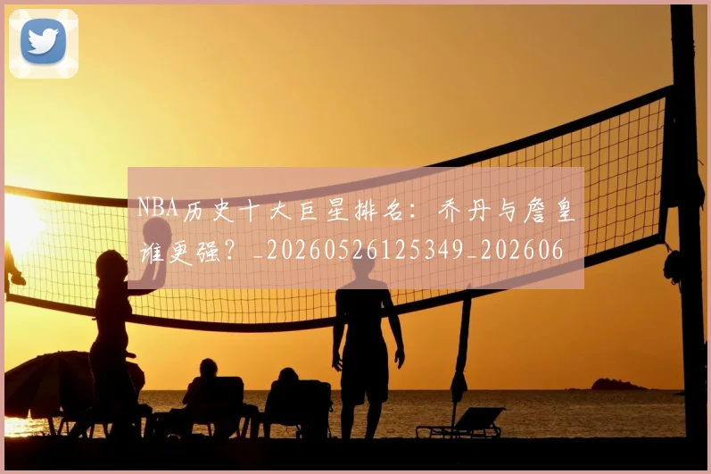 NBA历史十大巨星排名：乔丹与詹皇谁更强？_20260526125349_20260606165619