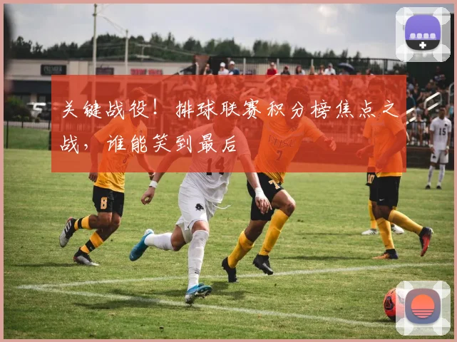 关键战役！排球联赛积分榜焦点之战，谁能笑到最后