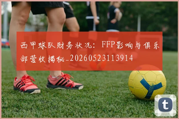 西甲球队财务状况：FFP影响与俱乐部营收揭秘_20260523113914