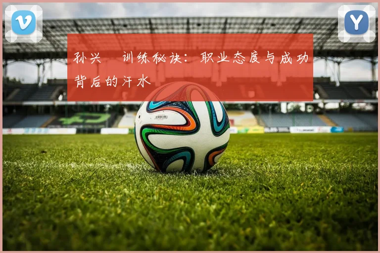 孙兴慜训练秘诀：职业态度与成功背后的汗水