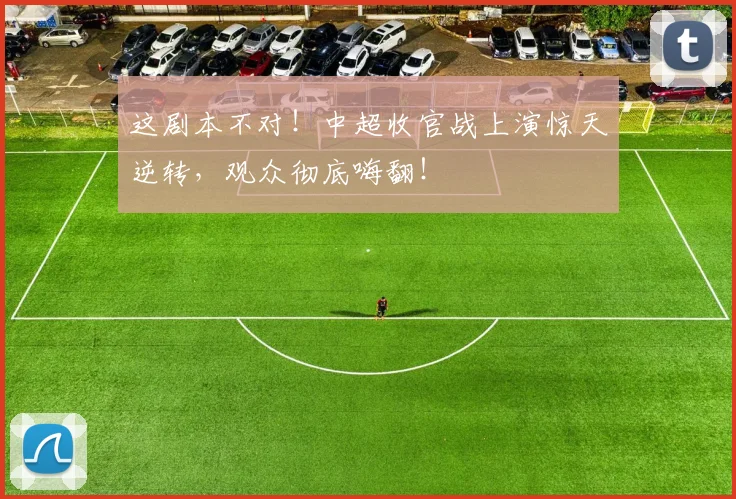 这剧本不对！中超收官战上演惊天逆转，观众彻底嗨翻！