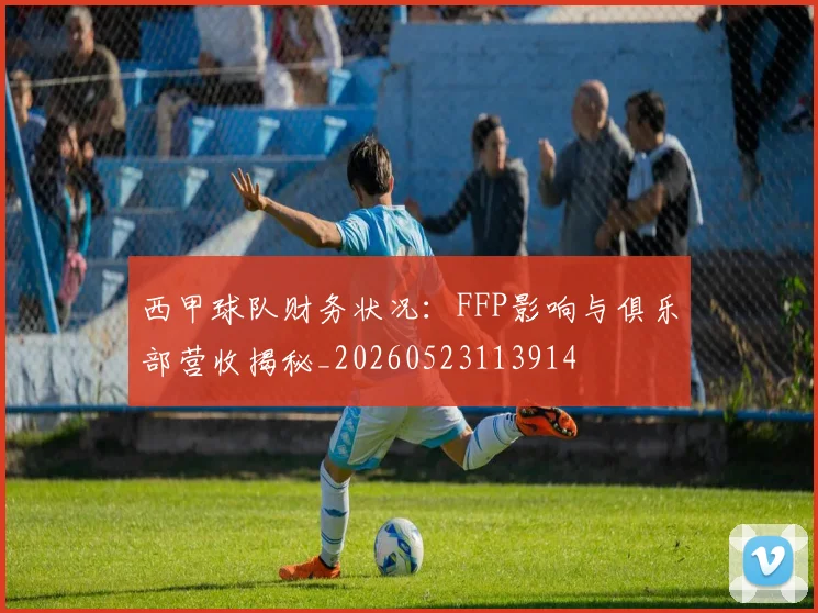 西甲球队财务状况：FFP影响与俱乐部营收揭秘_20260523113914