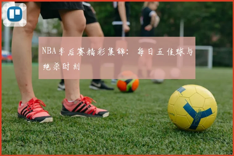 NBA季后赛精彩集锦：每日五佳球与绝杀时刻