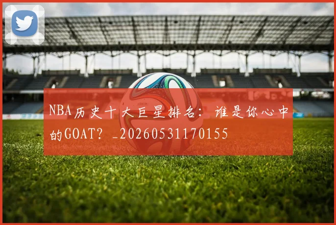 NBA历史十大巨星排名：谁是你心中的GOAT？_20260531170155