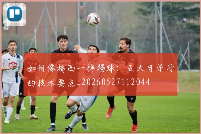 如何像梅西一样踢球:五大可学习的技术要点_20260527112044